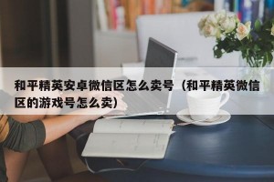 和平精英安卓微信区怎么卖号（和平精英微信区的游戏号怎么卖）